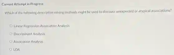 Current Attempt in Progress
Which of the following descriptive mining methods might be used to discover unexpected or atypical associations?
Linear Regression Association Analysis
Discriminant Analysis
Association Analysis
LDA