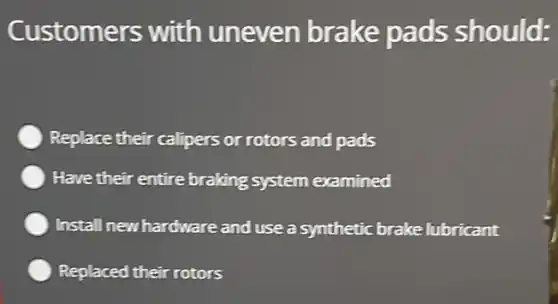 Customers with uneven brake pads should:
Replace their calipers or rotors and pads
Have their entire braking system examined
Install new hardware and use a synthetic brake lubricant
Replaced their rotors