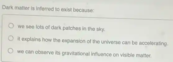 Dark matter is inferred to exist because:
we see lots of dark patches in the sky.
it explains how the expansion of the universe can be accelerating.
we can observe its gravitational influence on visible matter.