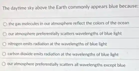 The daytime sky above the Earth commonly appears blue because:
the gas molecules in our atmosphere reflect the colors of the ocean
our atmosphere preferentially scatters wavelengths of blue light
nitrogen emits radiation at the wavelengths of blue light
carbon dioxide emits radiation at the wavelengths of blue light
our atmosphere preferentially scatters all wavelengths except blue