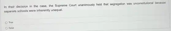 In their decision in the case, the Supreme Court unanimously held that segregation was unconstitutional because
separate schools were inherently unequal.
True
False