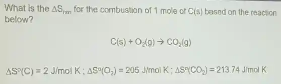 What is the Delta S_(rxn) for the combustion of 1 mole of C(s) based on the reaction
below?
C(s)+O_(2)(g)arrow CO_(2)(g)
Delta S^circ (C)=2J/molK;Delta S^circ (O_(2))=205J/molK;Delta S^circ (CO_(2))=213.74J/molK