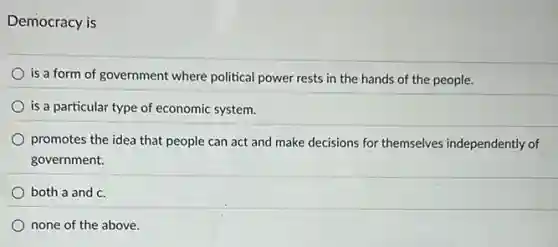 Democracy is
is a form of government where political power rests in the hands of the people.
is a particular type of economic system.
promotes the idea that people can act and make decisions for themselves independently of
government.
both a and c
none of the above.