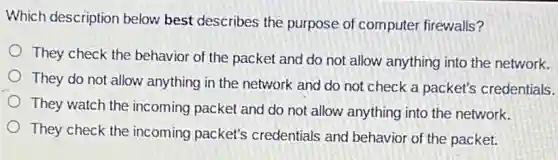 Which description below best describes the purpose of computer firewalls?
They check the behavior of the packet and do not allow anything into the network.
They do not allow anything in the network and do not check a packet's credentials.
They watch the incoming packet and do not allow anything into the network.
They check the incoming packet's credentials and behavior of the packet.