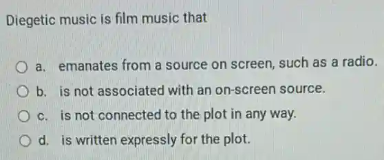 Diegetic music is film music that
a. emanates from a source on screen, such as a radio.
b. is not associated with an on-screen source.
c. is not connected to the plot in any way.
d. is written expressly for the plot.