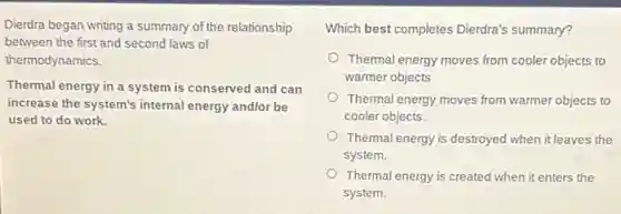 Dierdra began writing a summary of the relationship
between the first and second laws of
thermodynamics.
Thermal energy in a system is conserved and can
increase the system's internal energy andlor be
used to do work.
Which best completes Dierdra's summary?
Thermal energy moves from cooler objects to
warmer objects
Thermal energy moves from warmer objects to
cooler objects.
Thermal energy is destroyed when it leaves the
system.
Thermal energy is created when it enters the
system.