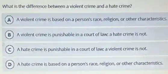 What is the difference between a violent crime and a hate crime?
A A violent crime is based on a person's race religion, or other characteristics.
B A violent crime is punishable in a court of law; a hate crime is not.
C A hate crime is punishable in a court of law; a violent crime is not.
D A hate crime is based on a person's race religion, or other characteristics.
D