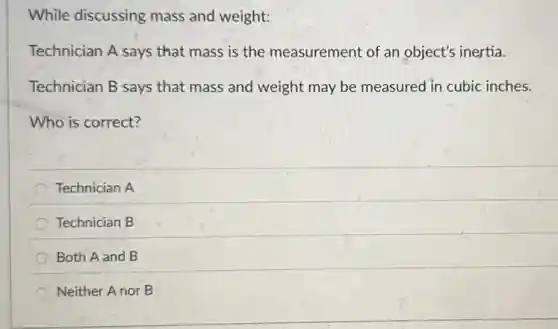While discussing mass and weight:
Technician A says that mass is the measurement of an object's inertia.
Technician B says that mass and weight may be measured in cubic inches.
Who is correct?
Technician A
Technician B
Both A and B
Neither A nor B