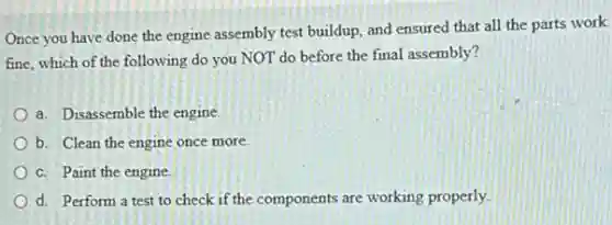 Once you have done the engine assembly test buildup, and ensured that all the parts work
fine, which of the following do you NOT do before the final assembly?
a. Disassemble the engine.
b. Clean the engine once more.
c. Paint the engine.
d. Perform a test to check if the components are working properly.