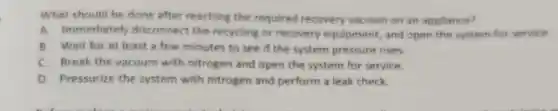 What should be done after reaching the required recovery vacuum on an appliance?
A. Immediately disconnect the recycling or recovery equipment, and open the system for service.
B. Wait for at least a few minutes to see if the system pressure rises.
C. Break the vacuum with nitrogen and open the system for service
D. Pressurize the system with nitrogen and perform a leak check.