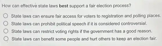 How can effective state laws best support a fair election process?
State laws can ensure fair access for voters to registration and polling places.
State laws can prohibit political speech if it is considered controversial.
State laws can restrict voting rights if the government has a good reason.
State laws can benefit some people and hurt others to keep an election fair.
