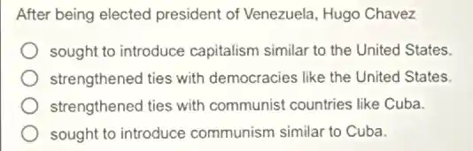 After being elected president of Venezuela , Hugo Chavez
sought to introduce capitalism similar to the United States.
strengthened ties with democracies like the United States.
strengthened ties with communist countries like Cuba.
sought to introduce communism similar to Cuba.