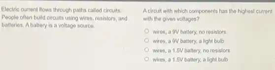 Electric current flows through paths called circuits.
People often build circuits using wires, resistors, and
batteries. A battery is a voltage source.
A circuit with which components has the highest current
with the given voltages?
wires, a 9V battery.no resistors
wires, a 9V battery a light bulb
wires, a 1.5V battery, no resistors
wires, a 1.5V battery, a light bulb