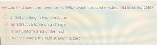 Electric field lines can never cross. What would crossed electric field lines indicate?
a field pointing in two directions
an attractive force on a charge
a nonuniform area of the field
a place where the field strength is zero