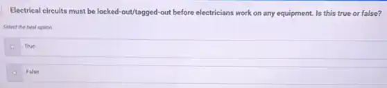 Electrical circuits must be locked-out/tagged-out before electricians work on any equipment. Is this true or false?
Select the best option.
True
False