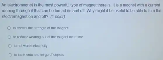An electromagnet is the most powerful type of magnet there is. It is a magnet with a current
running through it that can be turned on and off. Why might it be useful to be able to turn the
electromagnet on and off?(1 point)
to control the strength of the magnet
to reduce wearing out of the magnet over time
to not waste electricity
to latch onto and let go of objects