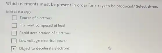Which elements must be present in order for x-rays to be produced? Select three.
Select all that apply
Source of electrons
Filament composed of lead
Rapid acceleration of electrons
Low voltage electrical power
Object to decelerate electrons