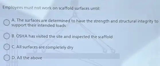 Employees must not work on scaffold surfaces until:
A. The surfaces are determined to have the strength and structural integrity to
support their intended loads
B. OSHA has visited the site and inspected the scaffold
C. All surfaces are completely dry
D. All the above