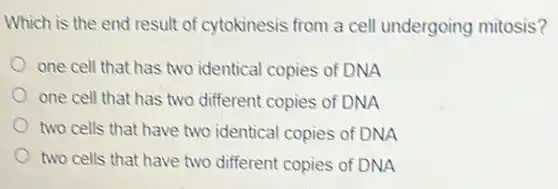 Which is the end result of cytokinesis from a cell undergoing mitosis?
one cell that has two identical copies of DNA
one cell that has two different copies of DNA
two cells that have two identical copies of DNA
two cells that have two different copies of DNA