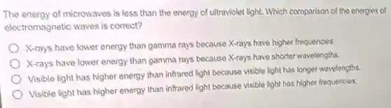 The energy of microwaves is less than the energy of ultraviolet light.Which comparison of the energies of
electromagnetic waves is correct?
X-rays have lower energy than gamma rays because X-rays have higher frequencies.
X-rays have lower energy than gamma rays because X-rays have shorter wavelengths.
Visible light has higher energy than infrared light because visible light has longer wavelengths.
Visible light has higher energy than infrared light because visible light has higher frequencies.