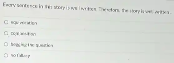 Every sentence in this story is well written Therefore, the story is well written.
equivocation
composition
begging the question
no fallacy
