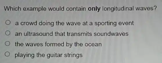 Which example would contain only longitudinal waves?
a crowd doing the wave at a sporting event
an ultrasound that transmits soundwaves
the waves formed by the ocean
playing the guitar strings