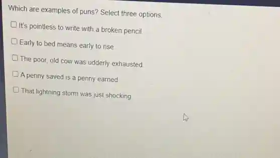 Which are examples of puns? Select three options.
It's pointless to write with a broken pencil.
Early to bed means early to rise.
The poor, old cow was udderly exhausted
A penny saved is a penny earned
That lightning storm was just shocking