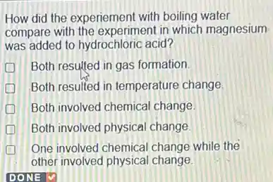 How did the experiement with boiling water
compare with the experiment in which magnesium
was added to hydrochloric acid?
Both resulted in gas formation.
Both resulted in temperature change
Both involved chemical change
Both involved physical change.
One involved chemical change while the
other involved physical change