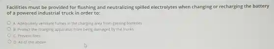 Facilities must be provided for flushing and neutralizing spilled electrolytes when changing or recharging the battery
of a powered industrial truck in order to:
A. Adequately ventilate fumes in the charging area from gassing batteries
B. Protect the charging apparatus from being damaged by the trucks
C. Prevent fires
D. All of the above