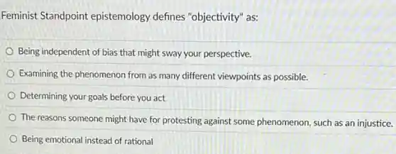 Feminist Standpoint epistemology defines "objectivity" as:
Being independent of bias that might sway your perspective.
Examining the phenomenon from as many different viewpoints as possible.
Determining your goals before you act
The reasons someone might have for protesting against some phenomenon, such as an injustice.
Being emotional instead of rational