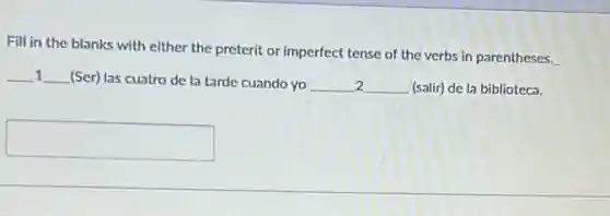 Fill in the blanks with either the preterit or imperfect tense of the verbs in parentheses.
__ __ (Ser) las cuatro de la tarde cuando yo __ 2 __ (salir) de la biblioteca.
1
square