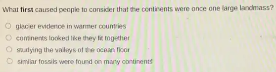 What first caused people to consider that the continents were once one large landmass?
glacier evidence in warmer countries
continents looked like they fit together
studying the valleys of the ocean floor
similar fossils were found on many continents