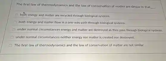 The first law of thermodynamics and the law of conservation of matter are similar in that
__
both energy and matter are recycled through biological systems.
both energy and matter flow in a one-way path through biological systems.
under normal circumstances energy and matter are destroyed as they pass through biological systems.
under normal circumstances neither energy nor matter is created nor destroyed.
The first law of thermodynamics and the law of conservation of matter are not similar.