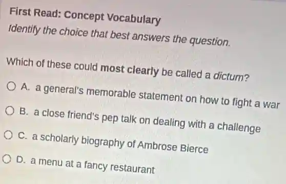 First Read: Concept Vocabulary
Identify the choice that best answers the question.
Which of these could most clearly be called a dictum?
A. a general's memorable statement on how to fight a war
B. a close friend's pep talk on dealing with a challenge
C. a scholarly biography of Ambrose Bierce
D. a menu at a fancy restaurant
