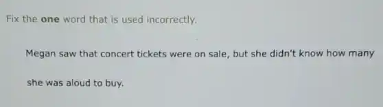 Fix the one word that is used incorrectly.
Megan saw that concert tickets were on sale, but she didn't know how many
she was aloud to buy.