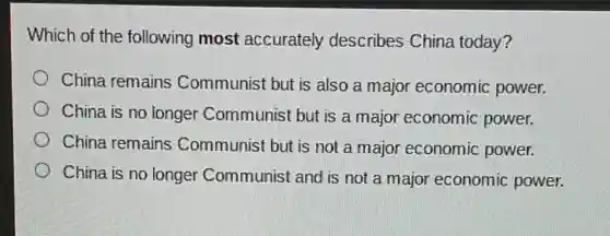Which of the following most accurately describes China today?
China remains Communist but is also a major economic power.
China is no longer Communist but is a major economic power.
China remains Communist but is not a major economic power.
China is no longer Communist and is not a major economic power.