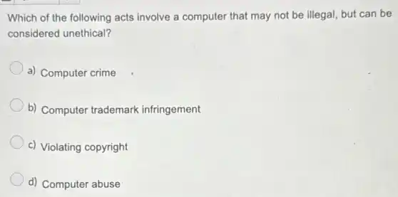 Which of the following acts involve a computer that may not be illegal, but can be
considered unethical?
a) Computer crime
b) Computer trademark infringement
c) Violating copyright
d) Computer abuse