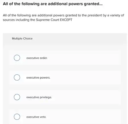 All of the following are additional powers granted __
All of the following are additional powers granted to the president by a variety of
sources including the Supreme Court EXCEPT
Multiple Choice
executive order.
executive powers.
executive privilege.
executive veto.