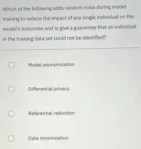 Which of the following adds random noise during model
training to reduce the impact of any single individual on the
model's outcomes and to give a guarantee that an individual
in the training data set could not be identified?
Model anonymization
Differential privacy
Referential reduction
Data minimization