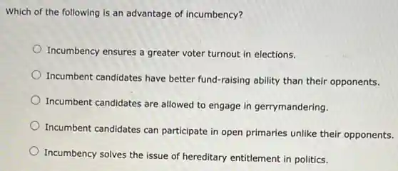 Which of the following is an advantage of incumbency?
Incumbency ensures a greater voter turnout in elections.
Incumbent candidates have better fund-raising ability than their opponents.
Incumbent candidates are allowed to engage in gerrymandering.
Incumbent candidates can participate in open primaries unlike their opponents.
Incumbency solves the issue of hereditary entitlement in politics.