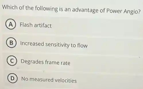 Which of the following is an advantage of Power Angio?
A Flash artifact
B Increased sensitivity to flow
C Degrades frame rate
D No measured velocities