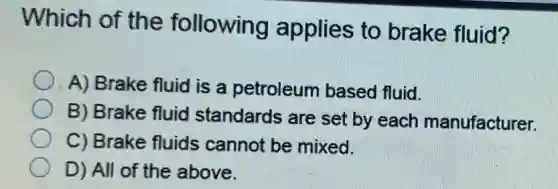 Which of the following applies to brake fluid?
A) Brake fluid is a petroleum based fluid.
B) Brake fluid standards are set by each manufacturer.
C) Brake fluids cannot be mixed.
D) All of the above.