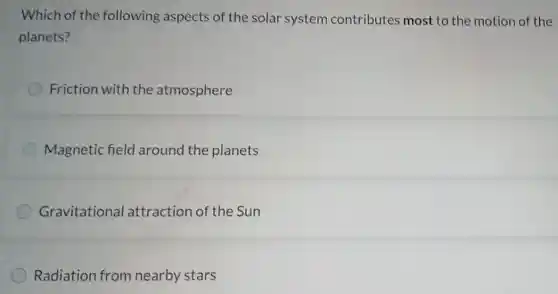 Which of the following aspects of the solar system contributes most to the motion of the
planets?
Friction with the atmosphere
Magnetic field around the planets
Gravitational attraction of the Sun
Radiation from nearby stars