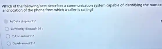 Which of the following best describes a communication system capable of identifying the numbe
and location of the phone from which a caller is calling?
A) Data display 911
B) Priority dispatch 911
C) Enhanced 911
D) Advanced 911