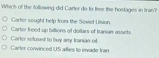 Which of the following did Carter do to free the hostages in Iran?
Carter sought help from the Soviet Union.
Carter freed up billions of dollars of Iranian assets.
Carter refused to buy any Iranian oil.
Carter convinced US allies to invade Iran.