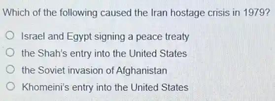 Which of the following caused the Iran hostage crisis in 1979?
Israel and Egypt signing a peace treaty
the Shah's entry into the United States
the Soviet invasion of Afghanistan
Khomeini's entry into the United States