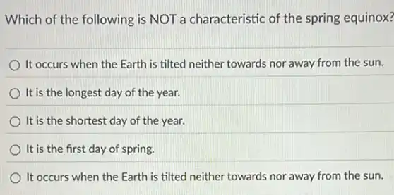 Which of the following is NOT a characteristic of the spring equinox?
It occurs when the Earth is tilted neither towards nor away from the sun.
It is the longest day of the year.
It is the shortest day of the year.
It is the first day of spring.
It occurs when the Earth is tilted neither towards nor away from the sun.