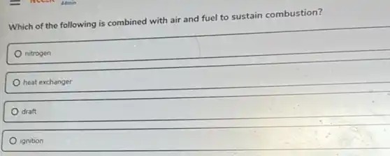Which of the following is combined with air and fuel to sustain combustion?
nitrogen
heat exchanger
draft
ignition