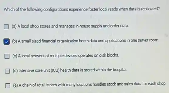 Which of the following configurations experience faster local reads when data is replicated?
(a) A local shop stores and manages in-house supply and order data.
(b) A small sized financial organization hosts data and applications in one server room.
(c) A local network of multiple devices operates on disk blocks.
(d) Intensive care unit (ICU) health data is stored within the hospital.
(e) A chain of retail stores with many locations handles stock and sales data for each shop.