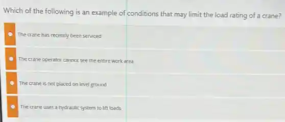 Which of the following is an example of conditions that may limit the load rating of a crane?
The crane has recently been serviced
The crane operator cannot see the entire work area
The crane is not placed on level ground
The crane uses a hydraulic system to lift loads